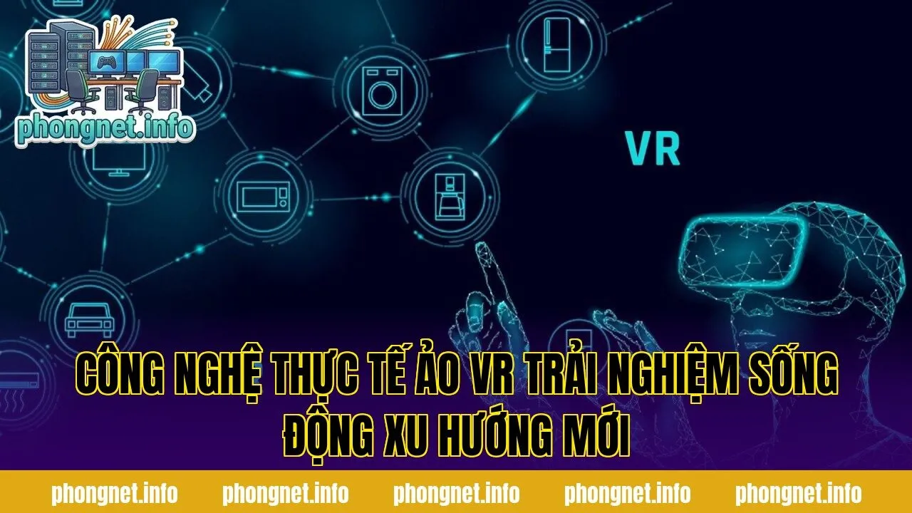 Công Nghệ Thực Tế Ảo VR Trải Nghiệm Sống Động Xu Hướng Mới